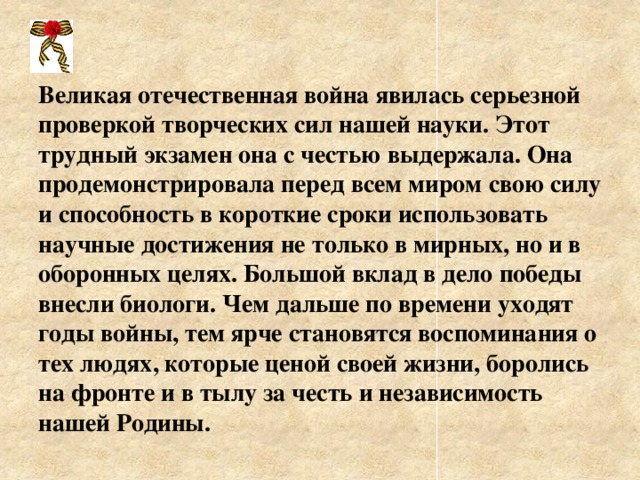 Великая отечественная война явилась серьезной проверкой творческих сил нашей науки. Этот трудный экзамен она с честью выдержала. Она продемонстрировала перед всем миром свою силу и способность в короткие сроки использовать научные достижения не только в мирных, но и в оборонных целях. Большой вклад в дело победы внесли биологи. Чем дальше по времени уходят годы войны, тем ярче становятся воспоминания о тех людях, которые ценой своей жизни, боролись на фронте и в тылу за честь и независимость нашей Родины.  