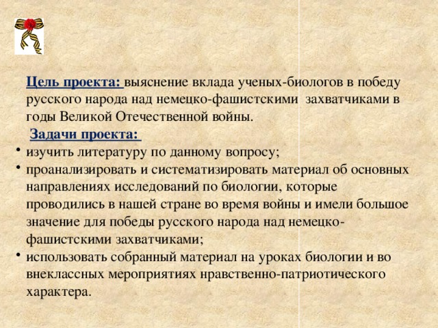 Цель проекта: выяснение вклада ученых-биологов в победу русского народа над немецко-фашистскими захватчиками в годы Великой Отечественной войны.  Задачи проекта: изучить литературу по данному вопросу; проанализировать и систематизировать материал об основных направлениях исследований по биологии, которые проводились в нашей стране во время войны и имели большое значение для победы русского народа над немецко-фашистскими захватчиками; использовать собранный материал на уроках биологии и во внеклассных мероприятиях нравственно-патриотического характера. изучить литературу по данному вопросу; проанализировать и систематизировать материал об основных направлениях исследований по биологии, которые проводились в нашей стране во время войны и имели большое значение для победы русского народа над немецко-фашистскими захватчиками; использовать собранный материал на уроках биологии и во внеклассных мероприятиях нравственно-патриотического характера. 