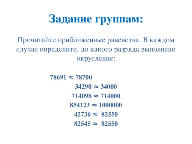 Задание группам: Прочитайте приближенные равенства. В каждом случае определите, до какого разряда выполнено округление: 78691 ≈ 78700 34290 ≈ 34000 714098 ≈ 714000 854123 ≈ 1000000 42736 ≈ 82550 82545 ≈ 82550 