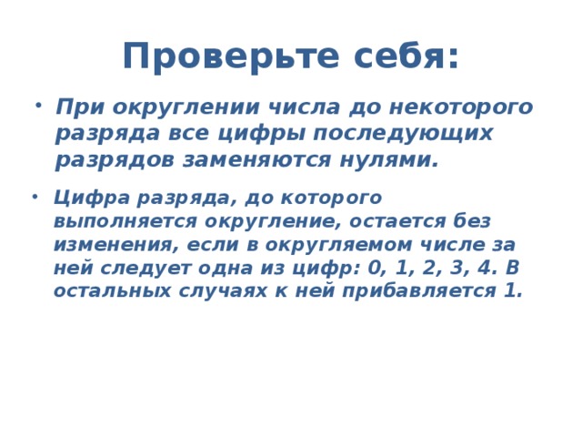 Проверьте себя:  При округлении числа до некоторого разряда все цифры последующих разрядов заменяются нулями.  Цифра разряда, до которого выполняется округление, остается без изменения, если в округляемом числе за ней следует одна из цифр: 0, 1, 2, 3, 4. В остальных случаях к ней прибавляется 1. 