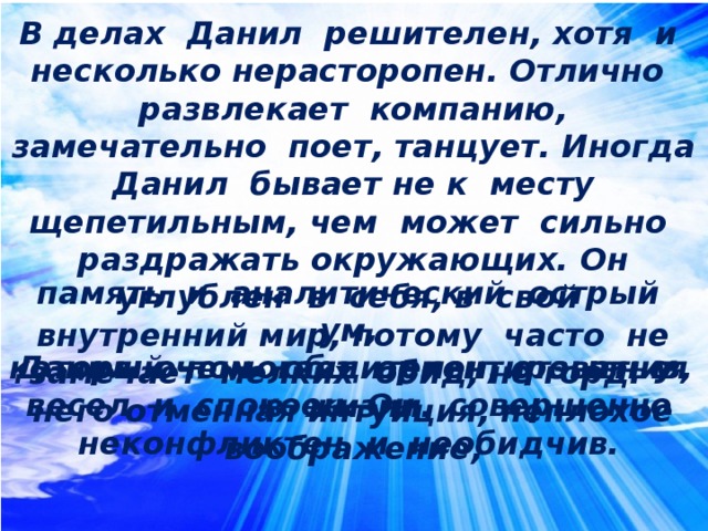 В делах Данил решителен, хотя и несколько нерасторопен. Отлично развлекает компанию, замечательно поет, танцует. Иногда Данил бывает не к месту щепетильным, чем может сильно раздражать окружающих. Он углублен в себя, в свой внутренний мир, потому часто не замечает мелких обид, не горд. У него отменная интуиция, неплохое воображение,  память и аналитический острый ум, который помогает ориентироваться в жизни.  Данил очень общителен, отзывчив, весел и спокоен. Он совершенно неконфликтен и необидчив.  