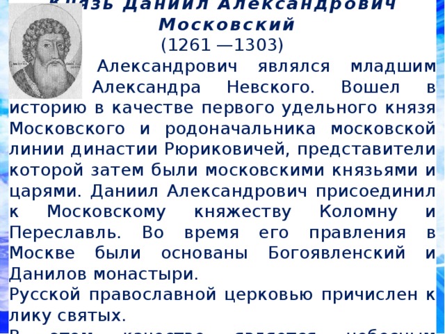  Князь Даниил Александрович  Московский (1261 —1303) Даниил Александрович являлся младшим сыном Александра Невского. Вошел в историю в качестве первого удельного князя Московского и родоначальника московской линии династии Рюриковичей, представители которой затем были московскими князьями и царями. Даниил Александрович присоединил к Московскому княжеству Коломну и Переславль. Во время его правления в Москве были основаны Богоявленский и Данилов монастыри. Русской православной церковью причислен к лику святых. В этом качестве является небесным покровителем инженерных войск. 