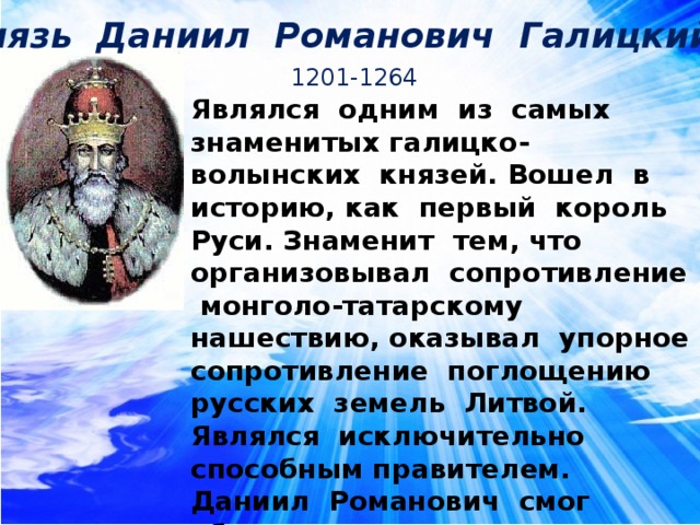 Князь Даниил Романович Галицкий 1201-1264 Являлся одним из самых знаменитых галицко-волынских князей. Вошел в историю, как первый король Руси. Знаменит тем, что организовывал сопротивление монголо-татарскому нашествию, оказывал упорное сопротивление поглощению русских земель Литвой. Являлся исключительно способным правителем. Даниил Романович смог объединить на некоторое время все западнорусские земли. Произвел реформу войска. Им были построены целый ряд новых городов (Львов, Холм и др.) 