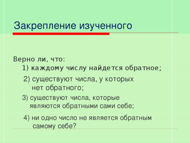 Закрепление изученного Верно ли, что:  1) каждому числу найдется обратное ; 2) существуют числа, у которых  нет обратного;  3) существуют числа, которые  являются обратными сами себе; 4) ни одно число не является обратным самому себе?  