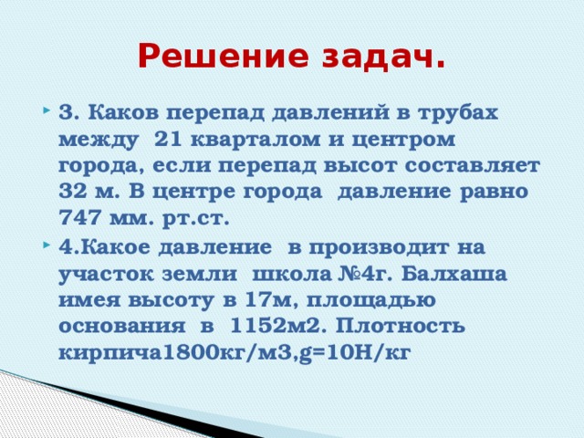 Решение задач. 3. Каков перепад давлений в трубах между 21 кварталом и центром города, если перепад высот составляет 32 м. В центре города давление равно 747 мм. рт.ст. 4.Какое давление в производит на участок земли школа №4г. Балхаша имея высоту в 17м, площадью основания в 1152м2. Плотность кирпича1800кг/м3,g=10Н/кг 