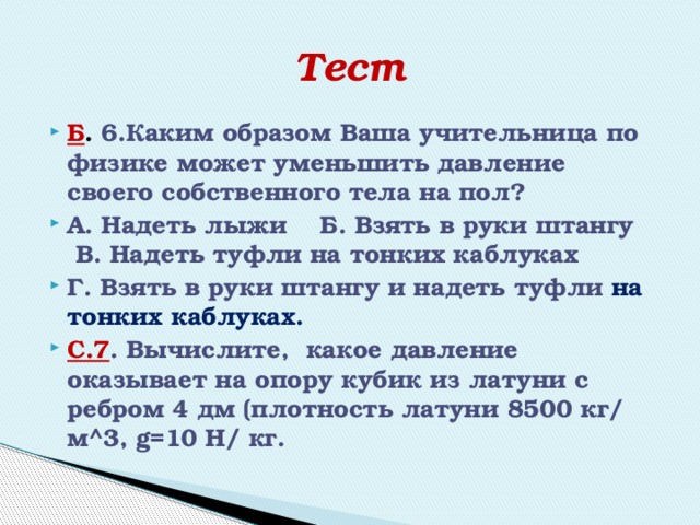 Тест Б . 6.Каким образом Ваша учительница по физике может уменьшить давление своего собственного тела на пол? А. Надеть лыжи Б. Взять в руки штангу В. Надеть туфли на тонких каблуках Г. Взять в руки штангу и надеть туфли на тонких каблуках.  С.7 . Вычислите, какое давление оказывает на опору кубик из латуни с ребром 4 дм (плотность латуни 8500 кг/ м^3, g=10 Н/ кг. 