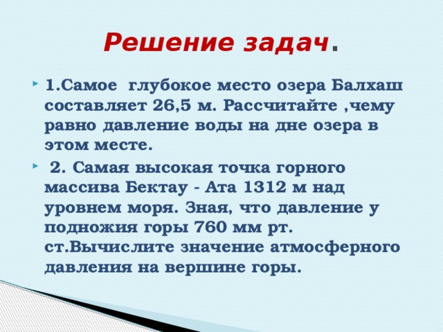 Решение задач . 1.Самое глубокое место озера Балхаш составляет 26,5 м. Рассчитайте ,чему равно давление воды на дне озера в этом месте.  2. Самая высокая точка горного массива Бектау - Ата 1312 м над уровнем моря. Зная, что давление у подножия горы 760 мм рт. ст.Вычислите значение атмосферного давления на вершине горы. 