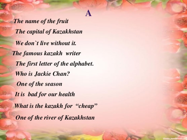 A The name of the fruit  The capital of Kazakhstan We don`t live without it. The famous kazakh writer The first letter of the alphabet. Who is Jackie Chan? One of the season It is bad for our health What is the kazakh for “cheap” One of the river of Kazakhstan 