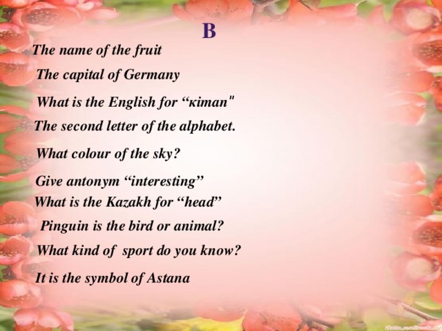 B The name of the fruit  The capital of Germany What is the English for “кітап ” The second letter of the alphabet. What colour of the sky? Give antonym “interesting” What is the Kazakh for “head” Pinguin is the bird or animal? What kind of sport do you know? It is the symbol of Astana 