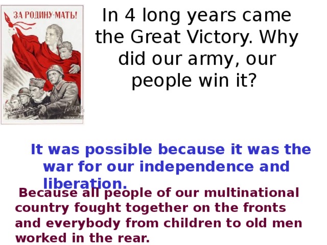 In 4 long years came the Great Victory. Why did our army, our people win it? It was possible because it was the war for our independence and liberation.   Because all people of our multinational country fought together on the fronts and everybody from children to old men worked in the rear.  