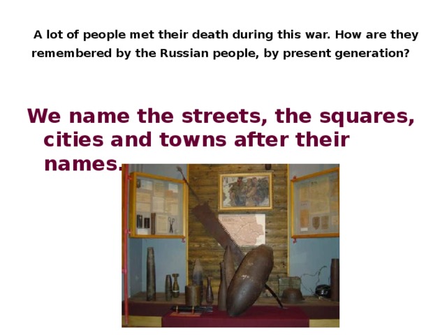  A lot of people met their death during this war. How are they remembered by the Russian people, by present generation?  We name the streets, the squares, cities and towns after their names.  