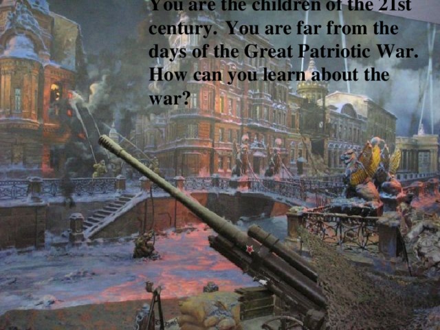 You are the children of the 21st century.  You are far from the days of the Great Patriotic War. How can you learn about the war? 