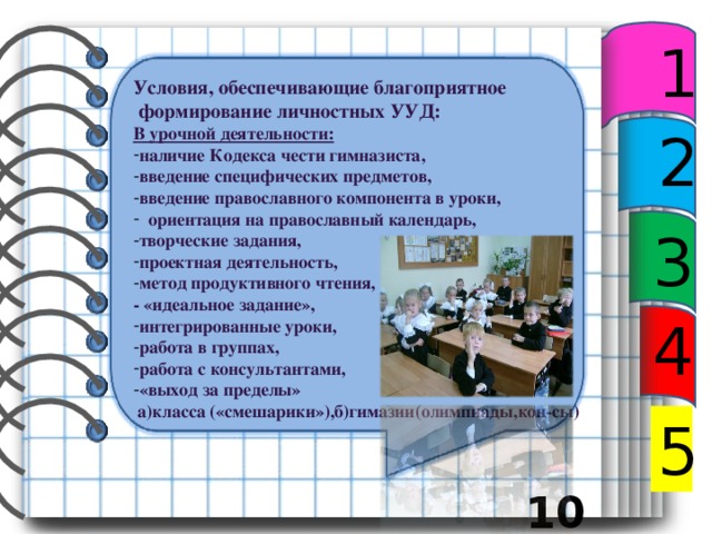 1 Условия, обеспечивающие благоприятное  формирование личностных УУД: В урочной деятельности: наличие Кодекса чести гимназиста, введение специфических предметов, введение православного компонента в уроки,  ориентация на православный календарь, творческие задания, проектная деятельность, метод продуктивного чтения, - «идеальное задание», интегрированные уроки, работа в группах, работа с консультантами, «выход за пределы»  а)класса («смешарики»),б)гимазии(олимпиады,кон-сы)  2 3 4 5  10 12 