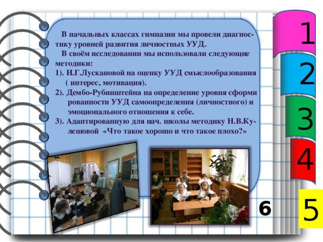 1  В начальных классах гимназии мы провели диагнос- тику уровней развития личностных УУД.  В своём исследовании мы использовали следующие методики: 1). Н.Г.Лускановой на оценку УУД смыслообразования  ( интерес, мотивация). 2). Дембо-Рубинштейна на определение уровня сформи  рованности УУД самоопределения (личностного) и  эмоционального отношения к себе. 3). Адаптированную для нач. школы методику Н.В.Ку-  лешовой «Что такое хорошо и что такое плохо?»    2 3 4 5 5 6 7 