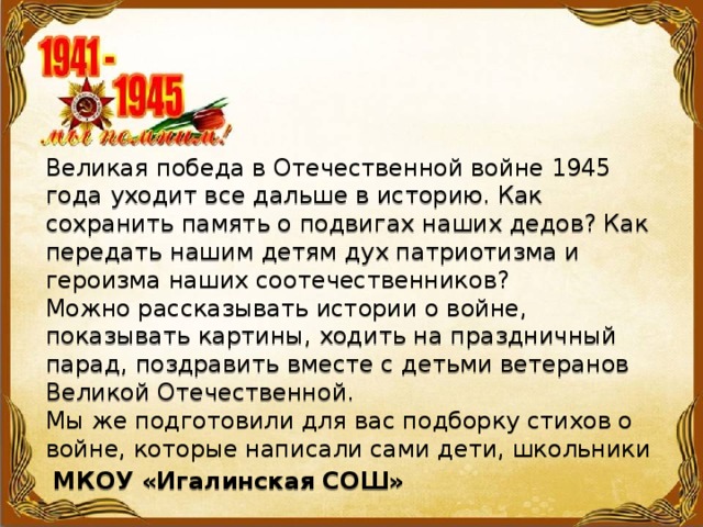 Великая победа в Отечественной войне 1945 года уходит все дальше в историю. Как сохранить память о подвигах наших дедов? Как передать нашим детям дух патриотизма и героизма наших соотечественников?   Можно рассказывать истории о войне, показывать картины, ходить на праздничный парад, поздравить вместе с детьми ветеранов Великой Отечественной.   Мы же подготовили для вас подборку стихов о войне, которые написали сами дети, школьники  МКОУ «Игалинская СОШ»  