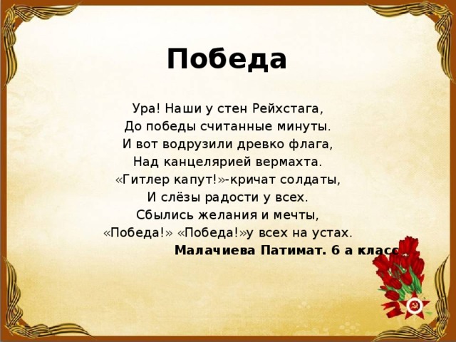 Победа Ура! Наши у стен Рейхстага, До победы считанные минуты. И вот водрузили древко флага, Над канцелярией вермахта. «Гитлер капут!»-кричат солдаты, И слёзы радости у всех. Сбылись желания и мечты, «Победа!» «Победа!»у всех на устах.  Малачиева Патимат. 6 а класс 