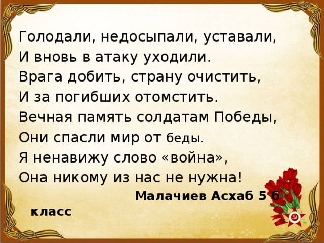 Голодали, недосыпали, уставали, И вновь в атаку уходили. Врага добить, страну очистить, И за погибших отомстить. Вечная память солдатам Победы, Они спасли мир от беды. Я ненавижу слово «война», Она никому из нас не нужна!  Малачиев Асхаб 5 б класс 