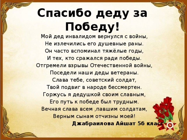  Спасибо деду за Победу!   Мой дед инвалидом вернулся с войны, Не излечились его душевные раны. Он часто вспоминал тяжёлые годы, И тех, кто сражался ради победы. Отгремели взрывы Отечественной войны, Поседели наши деды ветераны. Слава тебе, советский солдат, Твой подвиг в народе бессмертен. Горжусь я дедушкой своим славным, Его путь к победе был трудным. Вечная слава всем ,павшим солдатам, Верным сынам отчизны моей!   Джабраилова Айшат 5б класс 