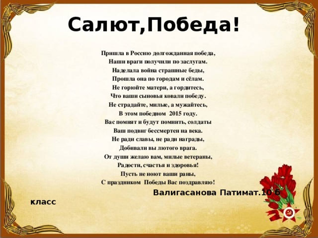  Салют,Победа!   Пришла в Россию долгожданная победа, Наши враги получили по заслугам. Наделала война страшные беды, Прошла она по городам и сёлам. Не горюйте матери, а гордитесь, Что ваши сыновья ковали победу. Не страдайте, милые, а мужайтесь, В этом победном 2015 году. Вас помнят и будут помнить, солдаты Ваш подвиг бессмертен на века. Не ради славы, не ради награды, Добивали вы лютого врага. От души желаю вам, милые ветераны, Радости, счастья и здоровья! Пусть не ноют ваши раны, С праздником Победы Вас поздравляю!  Валигасанова Патимат.10 б класс 