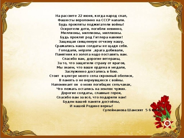 На рассвете 22 июня, когда народ спал, Фашисты вероломно на СССР напали. Будь прокляты поджигатели войны! Осиротели дети, погибли невинно, Миллионы, миллионы, миллионы. Будь проклят род Гитлера навеки! Защищая священную отчизну нашу, Сражались наши солдаты не щадя себя. Голодали, мёрзли ,врага добивали, Памятник из золота надо поставить вам. Спасибо вам, дорогие ветераны, За то, что защитили страну от врагов, Мы знаем, что ваши ордена и медали, Заслуженно достались в бою. Стоит в центре моего села скромный обелиск, В память о не вернувщихся с войны. Напоминает он о моих погибщих сельчанах, Что лежать остались на землях чужих. Дорогие солдаты, славные герои, Спасибо вам за всё, что подарили нам! Будем вашей памяти достойны, И нашей Родине верны!  Сулейманова Шамсият 5 б класс 