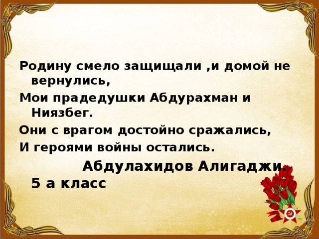 Родину смело защищали ,и домой не вернулись, Мои прадедушки Абдурахман и Ниязбег. Они с врагом достойно сражались, И героями войны остались.  Абдулахидов Алигаджи. 5 а класс 