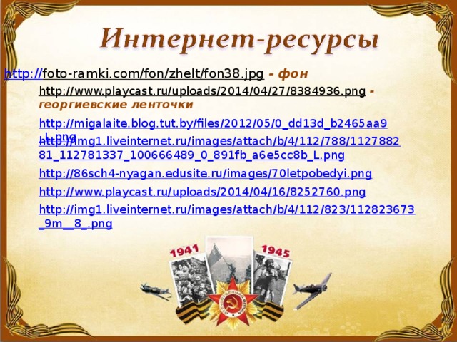 http:// foto-ramki.com/fon/zhelt/fon38.jpg  - фон http://www.playcast.ru/uploads/2014/04/27/8384936.png  - георгиевские ленточки http://migalaite.blog.tut.by/files/2012/05/0_dd13d_b2465aa9_L.png  http://img1.liveinternet.ru/images/attach/b/4/112/788/112788281_112781337_100666489_0_891fb_a6e5cc8b_L.png  http://86sch4-nyagan.edusite.ru/images/70letpobedyi.png  http://www.playcast.ru/uploads/2014/04/16/8252760.png  http://img1.liveinternet.ru/images/attach/b/4/112/823/112823673_9m__8_.png  