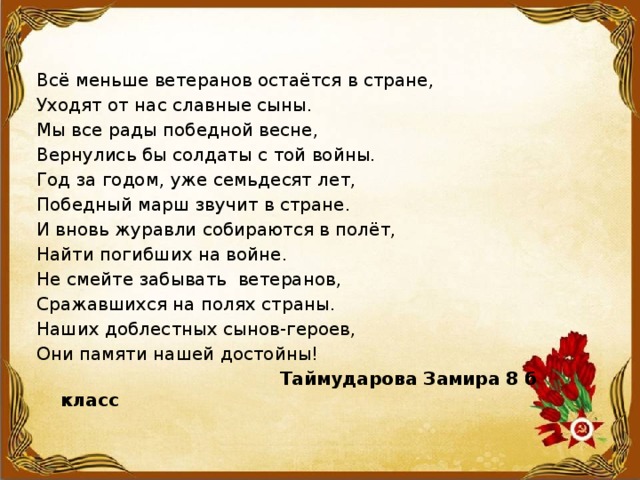 Всё меньше ветеранов остаётся в стране, Уходят от нас славные сыны. Мы все рады победной весне, Вернулись бы солдаты с той войны. Год за годом, уже семьдесят лет, Победный марш звучит в стране. И вновь журавли собираются в полёт, Найти погибших на войне. Не смейте забывать ветеранов, Сражавшихся на полях страны. Наших доблестных сынов-героев, Они памяти нашей достойны!  Таймударова Замира 8 б класс 