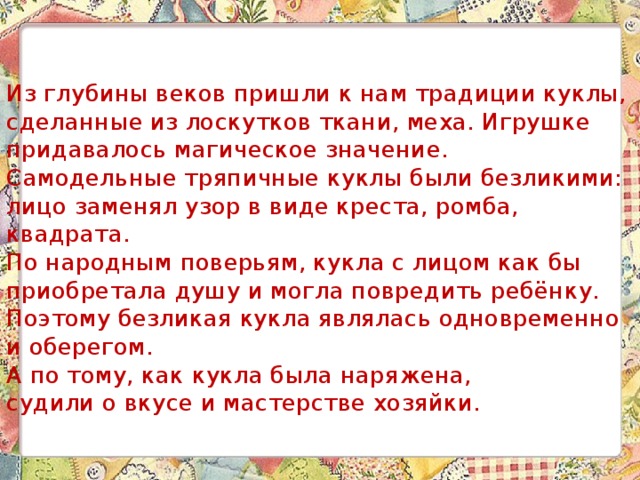 Из глубины веков пришли к нам традиции куклы, сделанные из лоскутков ткани, меха. Игрушке придавалось магическое значение.  Самодельные тряпичные куклы были безликими:  лицо заменял узор в виде креста, ромба, квадрата.  По народным поверьям, кукла с лицом как бы приобретала душу и могла повредить ребёнку.  Поэтому безликая кукла являлась одновременно и оберегом.  А по тому, как кукла была наряжена,  судили о вкусе и мастерстве хозяйки. 