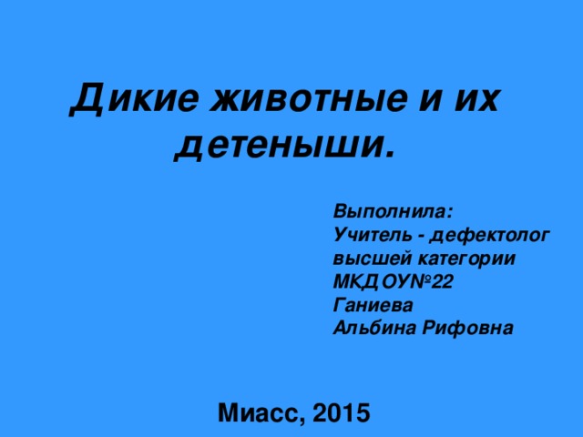 Дикие животные  и их детеныши. Выполнила: Учитель - дефектолог высшей категории МКДОУ№22 Ганиева Альбина Рифовна  Миасс, 2015 . 