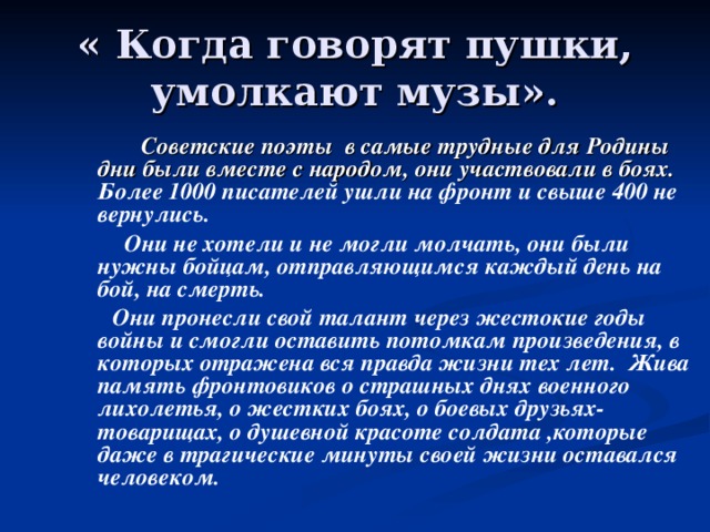 « Когда говорят пушки, умолкают музы».  Советские поэты в самые трудные для Родины дни были вместе с народом, они участвовали в боях. Более 1000 писателей ушли на фронт и свыше 400 не вернулись.  Они не хотели и не могли молчать, они были нужны бойцам, отправляющимся каждый день на бой, на смерть.  Они пронесли свой талант через жестокие годы войны и смогли оставить потомкам произведения, в которых отражена вся правда жизни тех лет. Жива память фронтовиков о страшных днях военного лихолетья, о жестких боях, о боевых друзьях-товарищах, о душевной красоте солдата ,которые даже в трагические минуты своей жизни оставался человеком. 