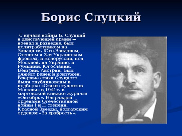  С начала войны Б. Слуцкий в действующей армии — воевал в разведке, был политработником на Западном, Юго-Западном, Степном и 3-м Украинском фронтах, в Белоруссии, под Москвой, на Украине, в Румынии, Югославии, Венгрии, Австрии. Был тяжело ранен и контужен. Впервые стихи Слуцкого были опубликованы в подборке «Стихи студентов Москвы» в 1941г. в мартовской книжке журнала «Октябрь». Награжден орденами Отечественной войны I и II степени, Красной Звезды, болгарским орденом «За храбрость».  