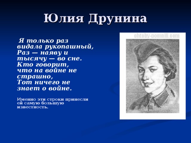 Юлия Друнина  Я только раз видала рукопашный,  Раз — наяву и тысячу — во сне.  Кто говорит,  что на войне не страшно,  Тот ничего не знает о войне.   Именно эти строки принесли ей самую большую известность.        