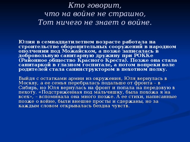 Кто говорит,  что на войне не страшно,  Тот ничего не знает о войне.    Юлия в семнадцатилетнем возрасте работала на строительстве оборонительных сооружений в народном ополчении под Можайском, а позже записалась в добровольную санитарную дружину при РОККе (Районное общество Красного Креста). Позже она стала санитаркой в глазном госпитале, а потом вопреки воле родителей стала санинструктором в пехотном полку.   Выйдя с остатками армии из окружения, Юля вернулась в Москву, а ее семья перебралась подальше от фронта – в Сибирь, но Юля вернулась на фронт и попала на передовую в пехоту. «Подстриженная под мальчишку, была похожа я на всех», – вспоминала она много позже. А ее стихи, написанные позже о войне, были внешне просты и сдержаны, но за каждым словом открывалась бездна чувств.    