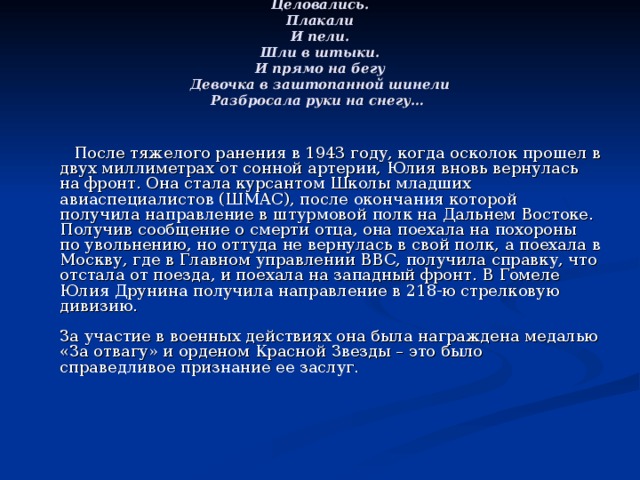 Целовались.  Плакали  И пели.  Шли в штыки.  И прямо на бегу  Девочка в заштопанной шинели  Разбросала руки на снегу…         После тяжелого ранения в 1943 году, когда осколок прошел в двух миллиметрах от сонной артерии, Юлия вновь вернулась на фронт. Она стала курсантом Школы младших авиаспециалистов (ШМАС), после окончания которой получила направление в штурмовой полк на Дальнем Востоке. Получив сообщение о смерти отца, она поехала на похороны по увольнению, но оттуда не вернулась в свой полк, а поехала в Москву, где в Главном управлении ВВС, получила справку, что отстала от поезда, и поехала на западный фронт. В Гомеле Юлия Друнина получила направление в 218-ю стрелковую дивизию.    За участие в военных действиях она была награждена медалью «За отвагу» и орденом Красной Звезды – это было справедливое признание ее заслуг.     