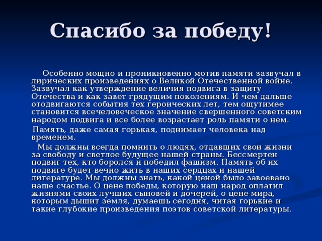  Особенно мощно и проникновенно мотив памяти зазвучал в лирических произведениях о Великой Отечественной войне. Зазвучал как утверждение величия подвига в защиту Отечества и как завет грядущим поколениям. И чем дальше отодвигаются события тех героических лет, тем ощутимее становится всечеловеческое значение свершенного советским народом подвига и все более возрастает роль памяти о нем.  Память, даже самая горькая, поднимает человека над временем.  Мы должны всегда помнить о людях, отдавших свои жизни за свободу и светлое будущее нашей страны. Бессмертен подвиг тех, кто боролся и победил фашизм. Память об их подвиге будет вечно жить в наших сердцах и нашей литературе. Мы должны знать, какой ценой было завоевано наше счастье. О цене победы, которую наш народ оплатил жизнями своих лучших сыновей и дочерей, о цене мира, которым дышит земля, думаешь сегодня, читая горькие и такие глубокие произведения поэтов советской литературы. 