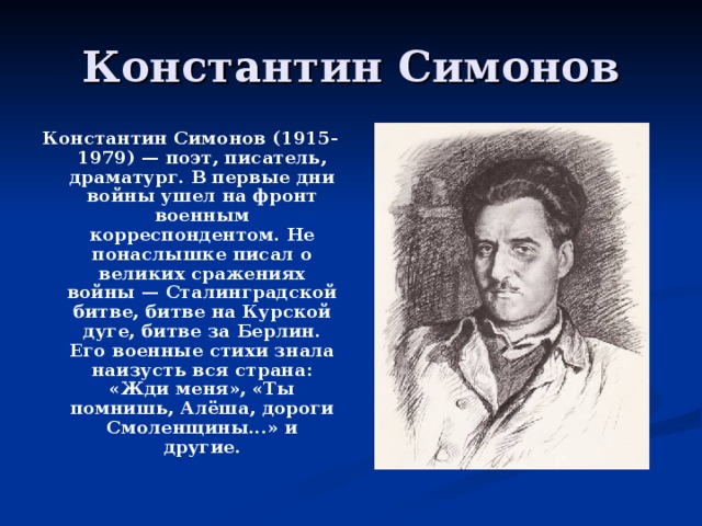 Константин Симонов (1915-1979) — поэт, писатель, драматург. В первые дни войны ушел на фронт военным корреспондентом. Не понаслышке писал о великих сражениях войны — Сталинградской битве, битве на Курской дуге, битве за Берлин. Его военные стихи знала наизусть вся страна: «Жди меня», «Ты помнишь, Алёша, дороги Смоленщины...» и другие.  