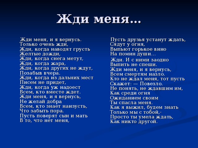  Жди меня, и я вернусь.  Только очень жди,  Жди, когда наводят грусть  Желтые дожди,  Жди, когда снега метут,  Жди, когда жара,  Жди, когда других не ждут,  Позабыв вчера.  Жди, когда из дальних мест  Писем не придет,  Жди, когда уж надоест  Всем, кто вместе ждет.  Жди меня, и я вернусь,  Не желай добра  Всем, кто знает наизусть,  Что забыть пора.  Пусть поверят сын и мать  В то, что нет меня,    Пусть друзья устанут ждать,  Сядут у огня,  Выпьют горькое вино  На помин души…  Жди. И с ними заодно  Выпить не спеши.  Жди меня, и я вернусь,  Всем смертям назло.  Кто не ждал меня, тот пусть  Скажет: — Повезло.  Не понять, не ждавшим им,  Как среди огня  Ожиданием своим  Ты спасла меня.  Как я выжил, будем знать  Только мы с тобой,-  Просто ты умела ждать,  Как никто другой. 