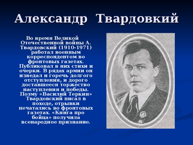 Александр Твардовкий Во время Великой Отечественной войны А. Твардовский (1910-1971) работал военным корреспондентом во фронтовых газетах. Публиковал в них стихи и очерки. В рядах армии он изведал и горечь долгого отступления, и дорого доставшееся торжество наступления и победы. Поэму «Василий Теркин» Твардовский писал в походе, отрывки печатались во фронтовых газетах. «Книга про бойца» получила всенародное признание.  