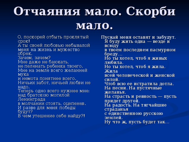  О, поскорей отбыть проклятый срок!  А ты своей любовью небывалой  меня на жизнь и мужество обрек.  Зачем, зачем?  Мне даже не баюкать,  не пеленать ребенка твоего.  Мне на земле всего желанней мука  и немота понятнее всего.  Ничьих забот, ничьей любви не надо.  Теперь одно всего нужнее мне:  над братскою могилой Ленинграда  в молчании стоять, оцепенев.  И разве для меня победы будут?  В чем утешение себе найду?!    Пускай меня оставят и забудут.  Я буду жить одна — везде и всюду  в твоем последнем пасмурном бреду…  Но ты хотел, чтоб я живых любила.  Но ты хотел, чтоб я жила. Жила  всей человеческой и женской силой.  Чтоб всю ее истратила дотла.  На песни. На пустячные желанья.  На страсть и ревность — пусть придет другой.  На радость. На тягчайшие страданья  с единственною русскою землей.  Ну что ж, пусть будет так… 