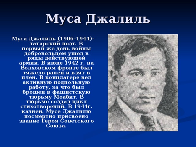 Муса Джалиль Муса Джалиль (1906-1944)- татарский поэт. В первый же день войны добровольцем ушел в ряды действующей армии. В июне 1942 г. на Волховском фронте был тяжело ранен и взят в плен. В концлагере вел активную подпольную работу, за что был брошен в фашистскую тюрьму Моабит. В тюрьме создал цикл стихотворений. В 1944г. казнен. Мусе Джалилю посмертно присвоено звание Героя Советского Союза.  