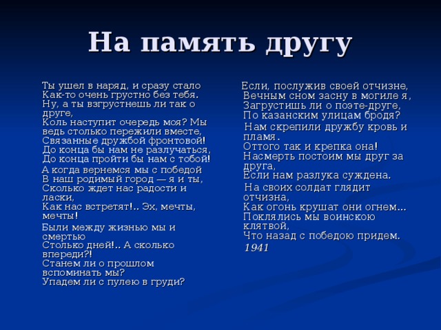  Ты ушел в наряд, и сразу стало  Как-то очень грустно без тебя.  Ну, а ты взгрустнешь ли так о друге,  Коль наступит очередь моя? Мы ведь столько пережили вместе,  Связанные дружбой фронтовой!  До конца бы нам не разлучаться,  До конца пройти бы нам с тобой!  А когда вернемся мы с победой  В наш родимый город — я и ты,  Сколько ждет нас радости и ласки,  Как нас встретят!.. Эх, мечты, мечты!  Были между жизнью мы и смертью  Столько дней!.. А сколько впереди?!  Станем ли о прошлом вспоминать мы?  Упадем ли с пулею в груди?  Если, послужив своей отчизне,  Вечным сном засну в могиле я,  Загрустишь ли о поэте-друге,  По казанским улицам бродя?  Нам скрепили дружбу кровь и пламя.  Оттого так и крепка она!  Насмерть постоим мы друг за друга,  Если нам разлука суждена.  На своих солдат глядит отчизна,  Как огонь крушат они огнем...  Поклялись мы воинскою клятвой,  Что назад с победою придем.  1941 