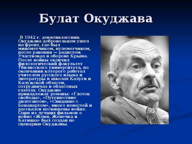  В 1942 г. девятиклассник Окуджава добровольцем ушел на фронт, где был минометчиком, пулеметчиком, после ранения — радистом. Участвовал в обороне Крыма. После войны окончил филологический факультет Тбилисского университета, по окончании которого работал учителем русского языка и литературы в школах Калуги и Калужской области, сотрудничал в областных газетах. Окуджаве принадлежат романы: «Глоток свободы», «Путешествие дилетантов», «Свидание с Бонапартом», много повестей и рассказов посвящены войне. Один из лучших фильмов о войне «Женя, Женечка и Катюша» был создан по сценарию Окуджавы. 