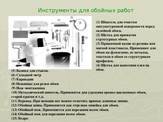 Инструменты для обойных работ (1) Шпатель для очистки оштукатуренной поверхности перед оклейкой обоев. (2) Щетка для прижатия структурных обоев. (3) Прижимной валик из резины или мягкой пластмассы. Применяют для обоев на флизелине, из металла, текстиля и обоев со структурным профилем. (4) Щетка для нанесения клея на обои.  (5) Валики для стыков. (6) Складной метр (7) Карандаш (8) Ножницы для резки обоев (9) Нож монтажника (10) Металлический шпатель. Применятся для удаления крепко наклеенных обоев, старой краски и т.д. (11) Веревка. При помощи нее можно отметить прямые длинные линии. (12) Обойная шина. Применяется как отрезная линейка для обоев. (13) Обойный нож. Применяется для нарезания полос обоев. (14) Обойный нож для нарезания полос обоев. (15) Ведро 