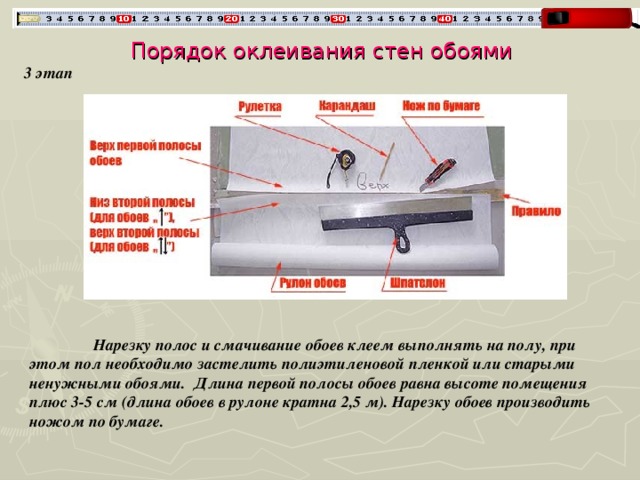 Порядок оклеивания стен обоями 3 этап  Нарезку полос и смачивание обоев клеем выполнять на полу, при этом пол необходимо застелить полиэтиленовой пленкой или старыми ненужными обоями. Длина первой полосы обоев равна высоте помещения плюс 3-5 см (длина обоев в рулоне кратна 2,5 м). Нарезку обоев производить ножом по бумаге. 