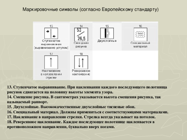 Маркировочные символы (согласно Европейскому стандарту) 13. Ступенчатое выравнивание. При наклеивании каждого последующего полотнища рисунок сдвигается на половину высоты элемента узора. 14. Смещение рисунка. В сантиметрах указывается высота смещения рисунка, так называемый раппорт. 15. Двухслойные. Высококачественные двухслойные тисненые обои. 16. Специальный материал. Должны применяться с соответствующими материалами. 17. Наклеивание в направлении стрелки. Стрелка всегда указывает на потолок. 18. Реверсивное наклеивание. Каждое последующее полотнище наклеивается в противоположном направлении, буквально вверх ногами. 