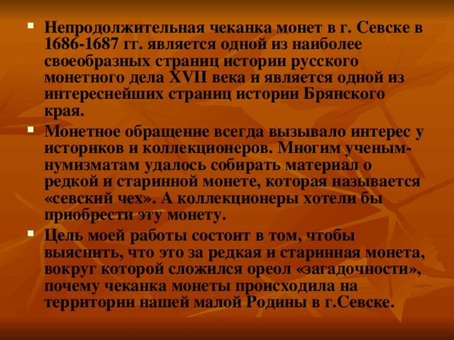 Непродолжительная чеканка монет в г. Севске в 1686-1687 гг. является одной из наиболее своеобразных страниц истории русского монетного дела XVII века и является одной из интереснейших страниц истории Брянского края. Монетное обращение всегда вызывало интерес у историков и коллекционеров. Многим ученым-нумизматам удалось собирать материал о редкой и старинной монете, которая называется «севский чех». А коллекционеры хотели бы приобрести эту монету. Цель моей работы состоит в том, чтобы выяснить, что это за редкая и старинная монета, вокруг которой сложился ореол «загадочности», почему чеканка монеты происходила на территории нашей малой Родины в г.Севске. 