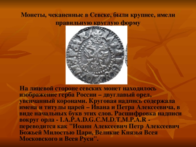 Монеты, чеканенные в Севске, были крупнее, имели правильную круглую форму На лицевой стороне севских монет находилось изображение герба России – двуглавый орел, увенчанный коронами. Круговая надпись содержала имена и титулы царей – Ивана и Петра Алексеевича, в виде начальных букв этих слов. Расшифровка надписи вокруг орла - I.A.P.A.D.G.C.M.D.T.M.P.A.R - переводится как 