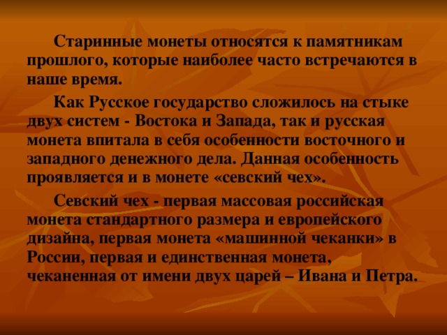 Старинные монеты относятся к памятникам прошлого, которые наиболее часто встречаются в наше время.  Как Русское государство сложилось на стыке двух систем - Востока и Запада, так и русская монета впитала в себя особенности восточного и западного денежного дела. Данная особенность проявляется и в монете «севский чех». Севский чех - первая массовая российская монета стандартного размера и европейского дизайна, первая монета «машинной чеканки» в России, первая и единственная монета, чеканенная от имени двух царей – Ивана и Петра. 