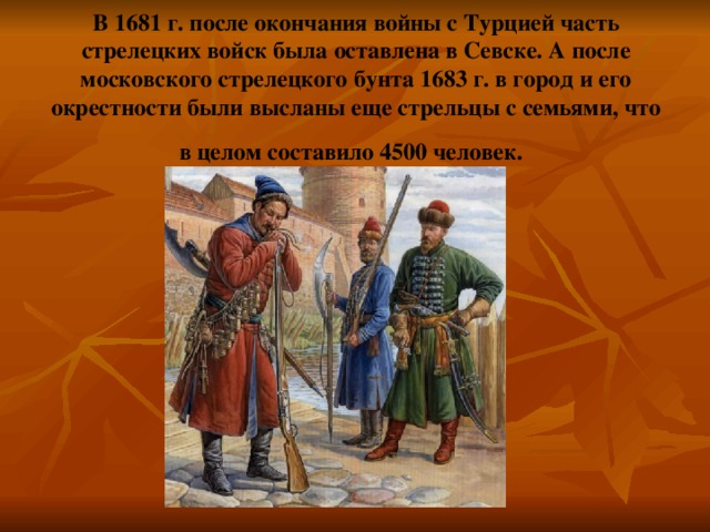 В 1681 г. после окончания войны с Турцией часть стрелецких войск была оставлена в Севске. А после московского стрелецкого бунта 1683 г. в город и его окрестности были высланы еще стрельцы с семьями, что в целом составило 4500 человек.  