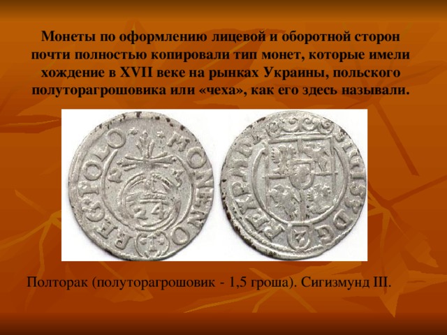 Монеты по оформлению лицевой и оборотной сторон почти полностью копировали тип монет, которые имели хождение в XVII веке на рынках Украины, польского полуторагрошовика или «чеха», как его здесь называли. Полторак  (полуторагрошовик - 1,5 гроша). Сигизмунд III . 